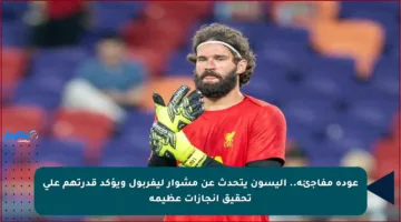 عودة مفاجئة.. أليسون يتحدث عن مشوار ليفربول ويؤكد قدرتهم على تحقيق إنجازات عظيمة